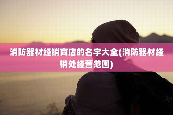 消防器材经销商店的名字大全(消防器材经销处经营范围)