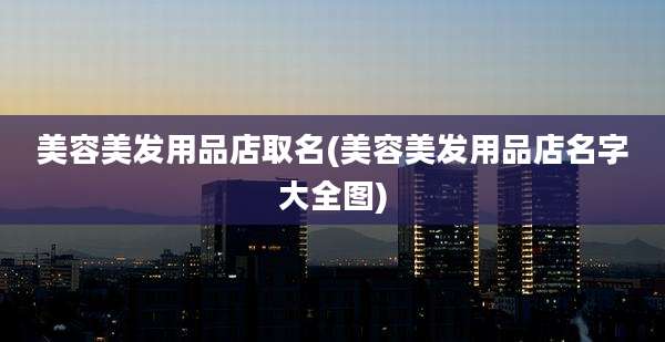 美容美发用品店取名(美容美发用品店名字大全图)