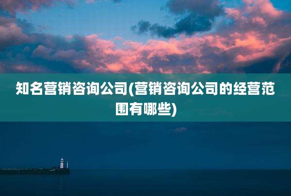 知名营销咨询公司(营销咨询公司的经营范围有哪些)