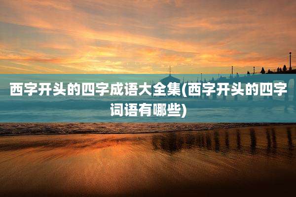 西字开头的四字成语大全集(西字开头的四字词语有哪些)