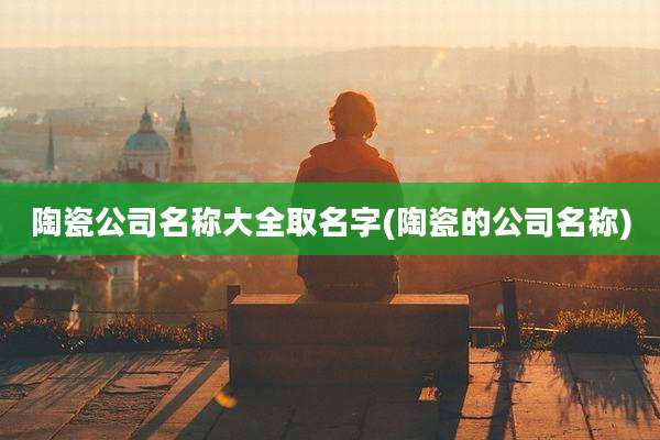 陶瓷公司名称大全取名字(陶瓷的公司名称)