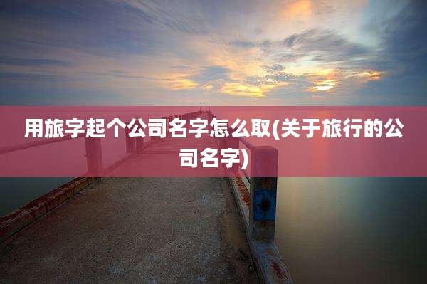 用旅字起个公司名字怎么取(关于旅行的公司名字)