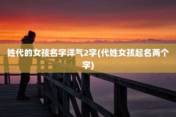 姓代的女孩名字洋气2字(代姓女孩起名两个字)
