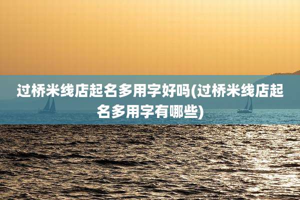 过桥米线店起名多用字好吗(过桥米线店起名多用字有哪些)