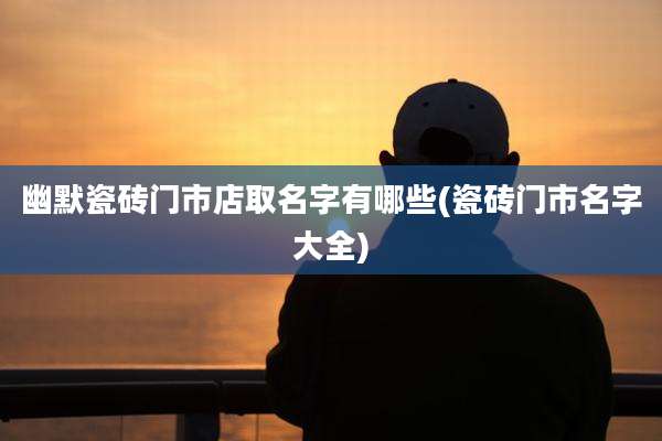 幽默瓷砖门市店取名字有哪些(瓷砖门市名字大全)