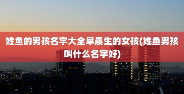 姓鱼的男孩名字大全早晨生的女孩(姓鱼男孩叫什么名字好)