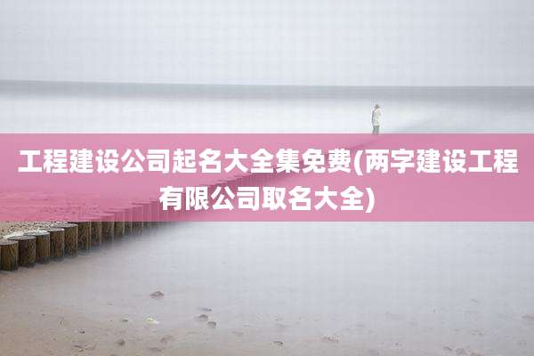 工程建设公司起名大全集免费(两字建设工程有限公司取名大全)