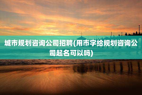 城市规划咨询公司招聘(用市字给规划咨询公司起名可以吗)