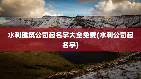水利建筑公司起名字大全免费(水利公司起名字)