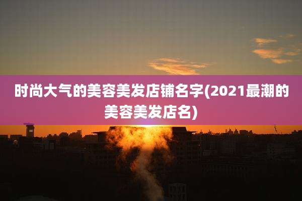时尚大气的美容美发店铺名字(2021最潮的美容美发店名)