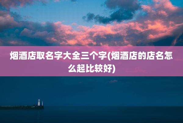 烟酒店取名字大全三个字(烟酒店的店名怎么起比较好)