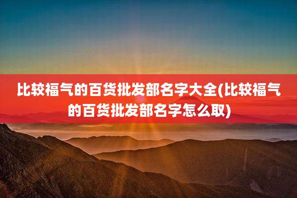 比较福气的百货批发部名字大全(比较福气的百货批发部名字怎么取)