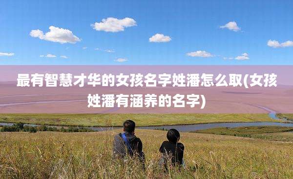 最有智慧才华的女孩名字姓潘怎么取(女孩姓潘有涵养的名字)