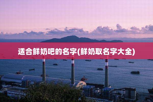 适合鲜奶吧的名字(鲜奶取名字大全)