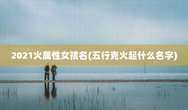 2021火属性女孩名(五行克火起什么名字)