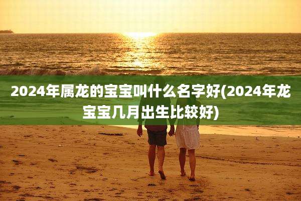 2024年属龙的宝宝叫什么名字好(2024年龙宝宝几月出生比较好)