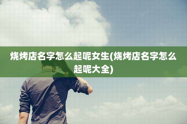 烧烤店名字怎么起呢女生(烧烤店名字怎么起呢大全)