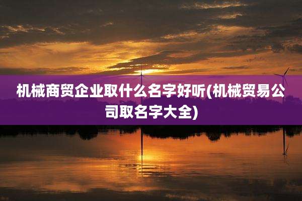 机械商贸企业取什么名字好听(机械贸易公司取名字大全)