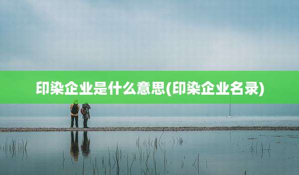 印染企业是什么意思(印染企业名录)