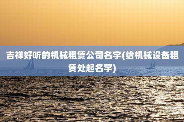 吉祥好听的机械租赁公司名字(给机械设备租赁处起名字)