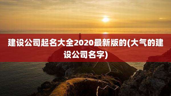 建设公司起名大全2020最新版的(大气的建设公司名字)