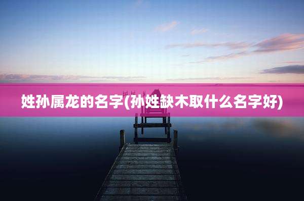 姓孙属龙的名字(孙姓缺木取什么名字好)