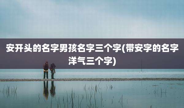 安开头的名字男孩名字三个字(带安字的名字洋气三个字)