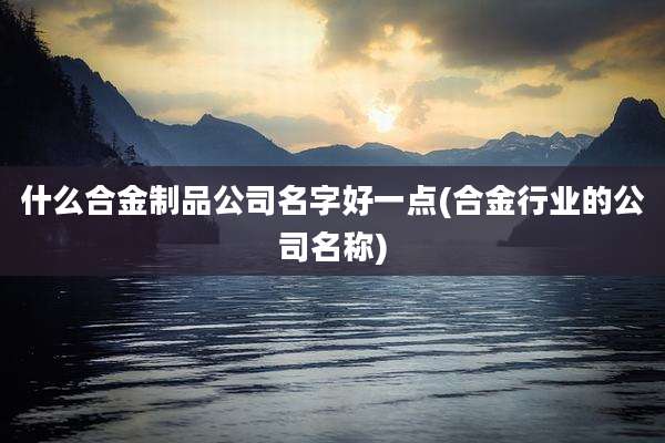 什么合金制品公司名字好一点(合金行业的公司名称)