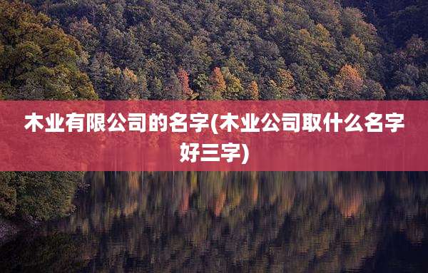 木业有限公司的名字(木业公司取什么名字好三字)