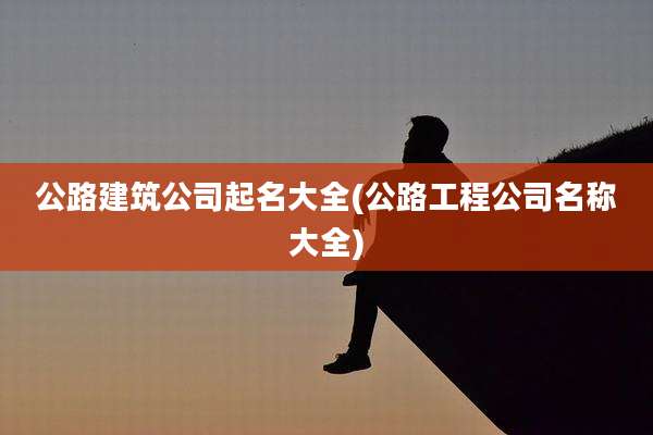 公路建筑公司起名大全(公路工程公司名称大全)