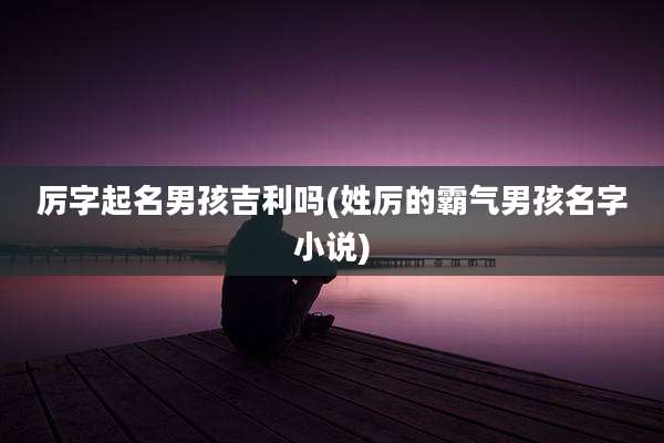 厉字起名男孩吉利吗(姓厉的霸气男孩名字小说)