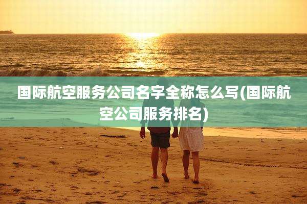 国际航空服务公司名字全称怎么写(国际航空公司服务排名)