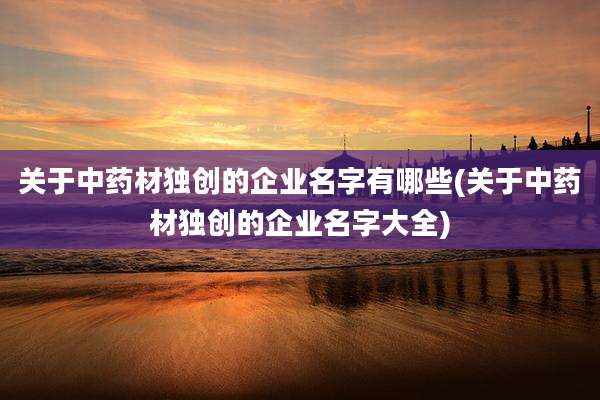 关于中药材独创的企业名字有哪些(关于中药材独创的企业名字大全)