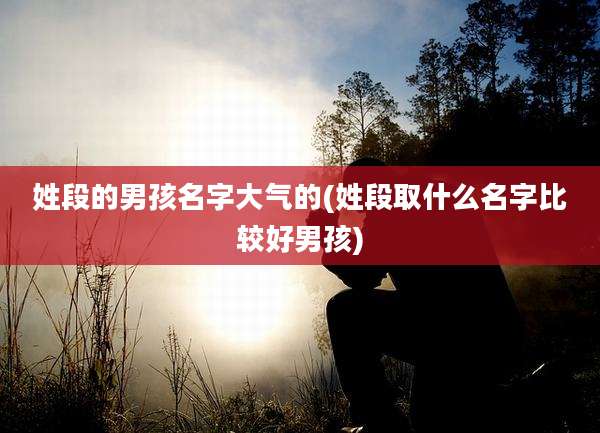 姓段的男孩名字大气的(姓段取什么名字比较好男孩)
