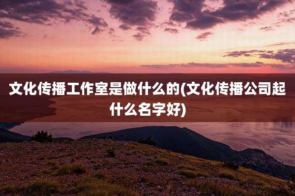 文化传播工作室是做什么的(文化传播公司起什么名字好)