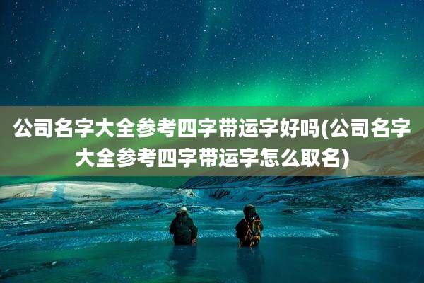 公司名字大全参考四字带运字好吗(公司名字大全参考四字带运字怎么取名)