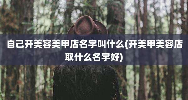 自己开美容美甲店名字叫什么(开美甲美容店取什么名字好)