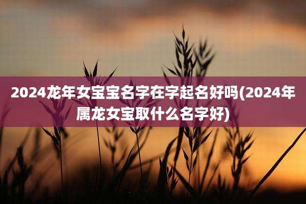 2024龙年女宝宝名字在字起名好吗(2024年属龙女宝取什么名字好)