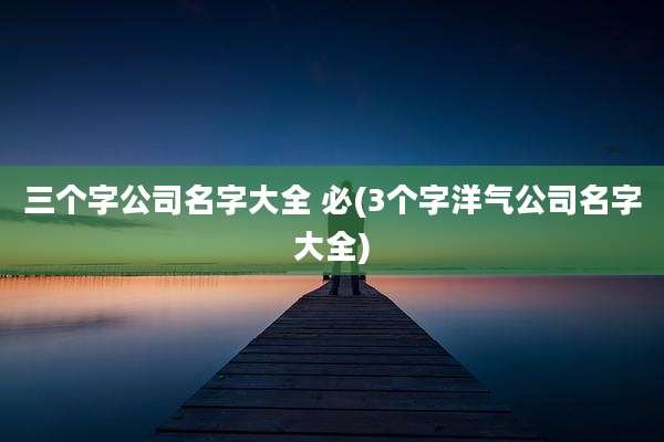 三个字公司名字大全 必(3个字洋气公司名字大全)