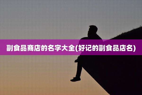 副食品商店的名字大全(好记的副食品店名)