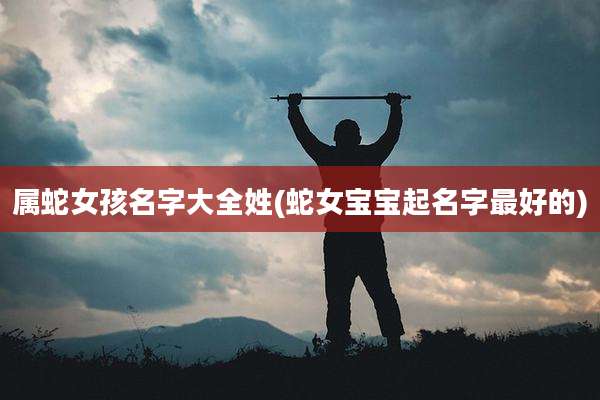 属蛇女孩名字大全姓(蛇女宝宝起名字最好的)