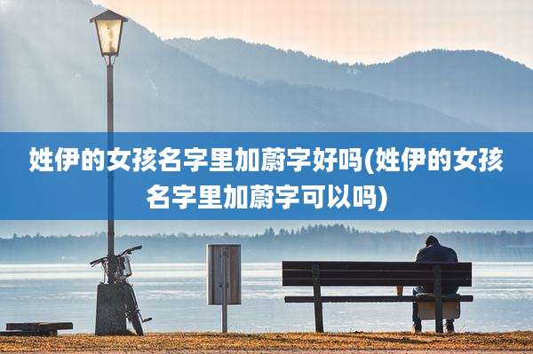 姓伊的女孩名字里加蔚字好吗(姓伊的女孩名字里加蔚字可以吗)