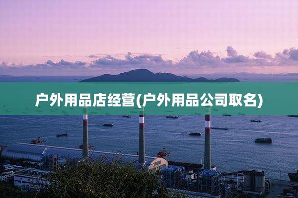 户外用品店经营(户外用品公司取名)