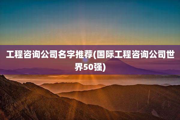 工程咨询公司名字推荐(国际工程咨询公司世界50强)