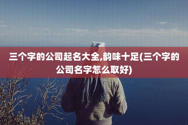 三个字的公司起名大全,韵味十足(三个字的公司名字怎么取好)