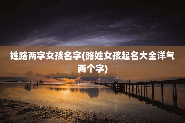 姓路两字女孩名字(路姓女孩起名大全洋气两个字)