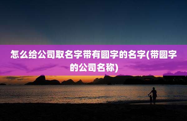 怎么给公司取名字带有圆字的名字(带圆字的公司名称)