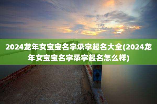 2024龙年女宝宝名字承字起名大全(2024龙年女宝宝名字承字起名怎么样)