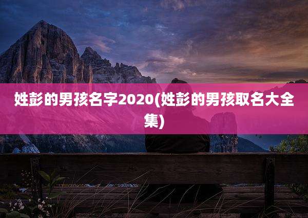 姓彭的男孩名字2020(姓彭的男孩取名大全集)