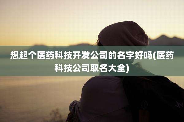 想起个医药科技开发公司的名字好吗(医药科技公司取名大全)